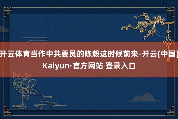 开云体育当作中共要员的陈毅这时候前来-开云(中国)Kaiyun·官方网站 登录入口