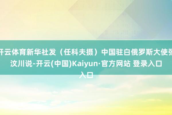 开云体育新华社发（任科夫摄）中国驻白俄罗斯大使张汶川说-开云(中国)Kaiyun·官方网站 登录入口