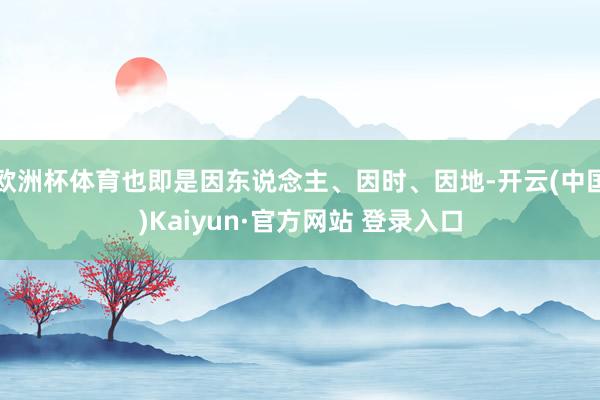 欧洲杯体育也即是因东说念主、因时、因地-开云(中国)Kaiyun·官方网站 登录入口
