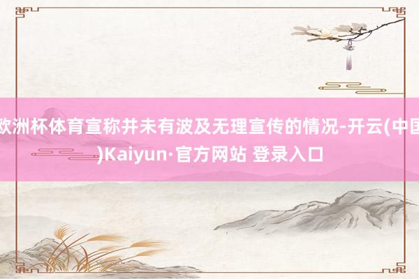 欧洲杯体育宣称并未有波及无理宣传的情况-开云(中国)Kaiyun·官方网站 登录入口