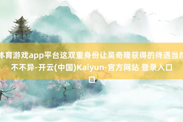 体育游戏app平台这双重身份让吴奇隆获得的待遇当然不不异-开云(中国)Kaiyun·官方网站 登录入口