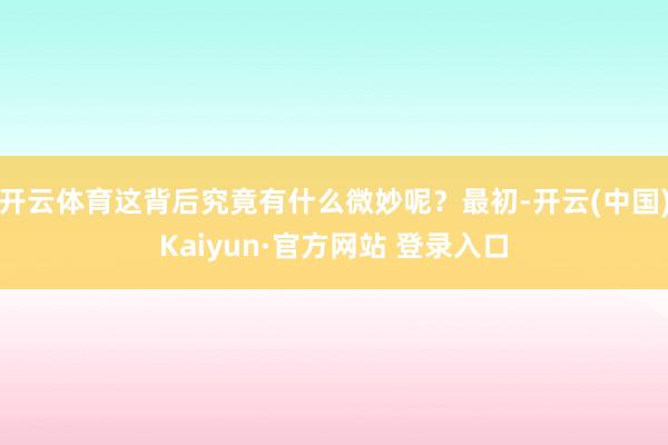 开云体育这背后究竟有什么微妙呢？最初-开云(中国)Kaiyun·官方网站 登录入口