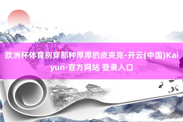 欧洲杯体育别穿那种厚厚的皮夹克-开云(中国)Kaiyun·官方网站 登录入口