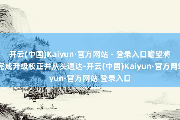 开云(中国)Kaiyun·官方网站 - 登录入口瞻望将于2027年完成升级校正并从头通达-开云(中国)Kaiyun·官方网站 登录入口