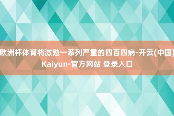 欧洲杯体育将激勉一系列严重的四百四病-开云(中国)Kaiyun·官方网站 登录入口
