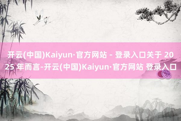 开云(中国)Kaiyun·官方网站 - 登录入口关于 2025 年而言-开云(中国)Kaiyun·官方网站 登录入口