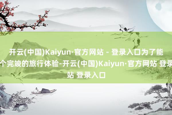开云(中国)Kaiyun·官方网站 - 登录入口为了能有一个完竣的旅行体验-开云(中国)Kaiyun·官方网站 登录入口