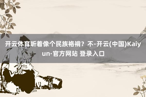 开云体育听着像个民族袼褙？不-开云(中国)Kaiyun·官方网站 登录入口