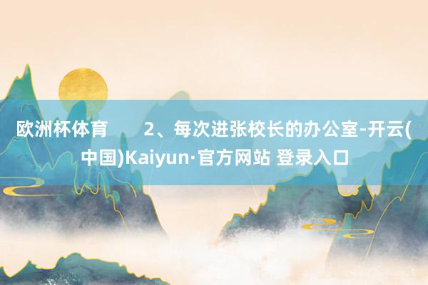 欧洲杯体育       2、每次进张校长的办公室-开云(中国)Kaiyun·官方网站 登录入口
