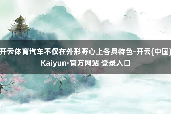 开云体育汽车不仅在外形野心上各具特色-开云(中国)Kaiyun·官方网站 登录入口