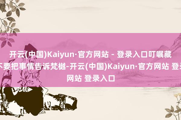 开云(中国)Kaiyun·官方网站 - 登录入口叮嘱藏山先不要把事情告诉梵樾-开云(中国)Kaiyun·官方网站 登录入口