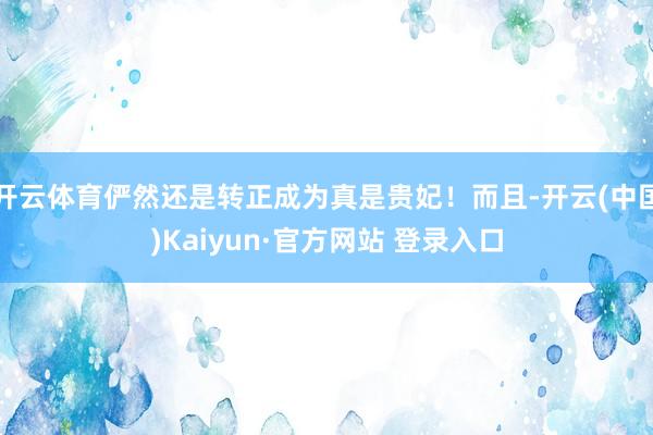 开云体育俨然还是转正成为真是贵妃！而且-开云(中国)Kaiyun·官方网站 登录入口