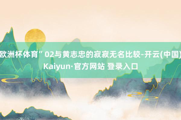 欧洲杯体育”02与黄志忠的寂寂无名比较-开云(中国)Kaiyun·官方网站 登录入口