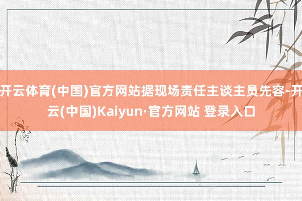 开云体育(中国)官方网站据现场责任主谈主员先容-开云(中国)Kaiyun·官方网站 登录入口