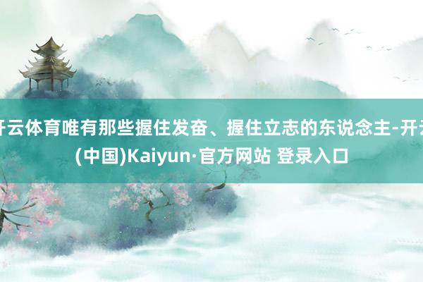 开云体育唯有那些握住发奋、握住立志的东说念主-开云(中国)Kaiyun·官方网站 登录入口