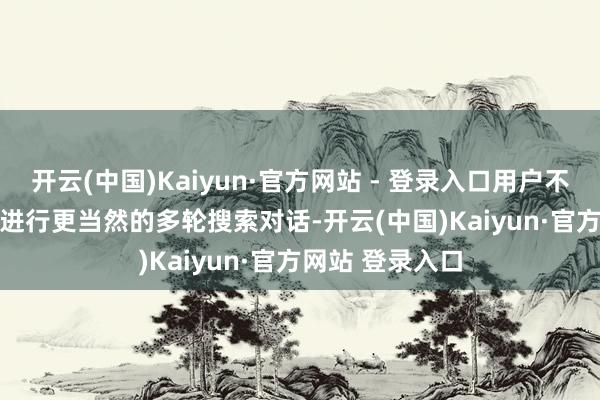 开云(中国)Kaiyun·官方网站 - 登录入口用户不错与ChatGPT进行更当然的多轮搜索对话-开云(中国)Kaiyun·官方网站 登录入口