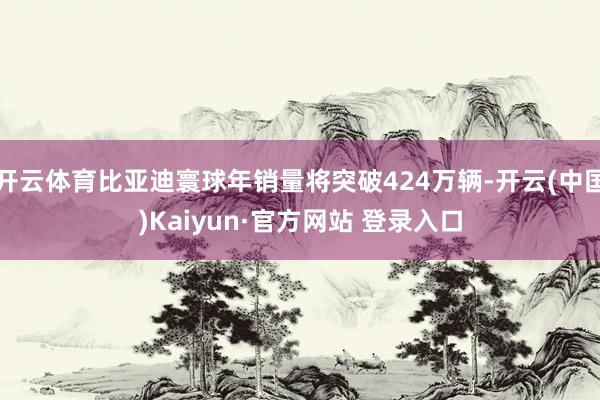 开云体育比亚迪寰球年销量将突破424万辆-开云(中国)Kaiyun·官方网站 登录入口