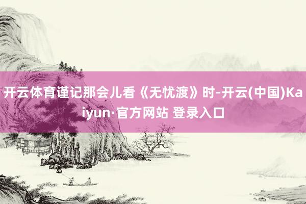 开云体育谨记那会儿看《无忧渡》时-开云(中国)Kaiyun·官方网站 登录入口