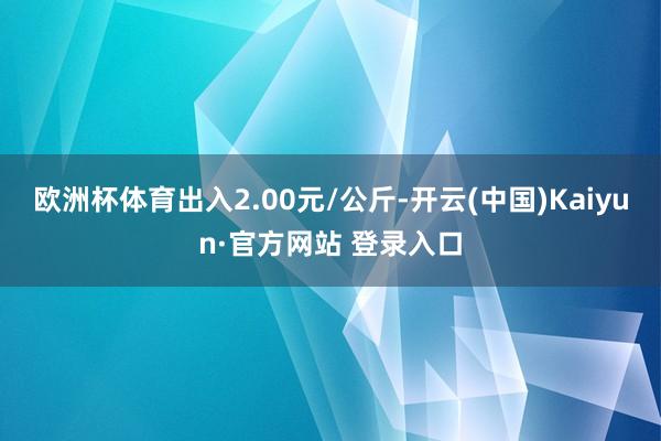 欧洲杯体育出入2.00元/公斤-开云(中国)Kaiyun·官方网站 登录入口