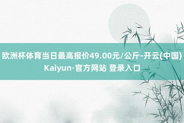 欧洲杯体育当日最高报价49.00元/公斤-开云(中国)Kaiyun·官方网站 登录入口