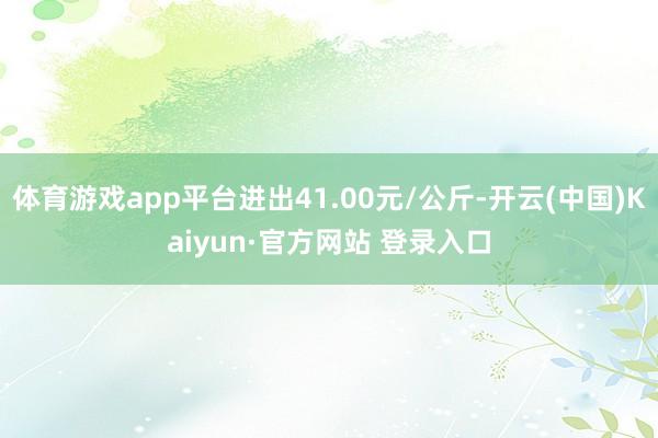 体育游戏app平台进出41.00元/公斤-开云(中国)Kaiyun·官方网站 登录入口