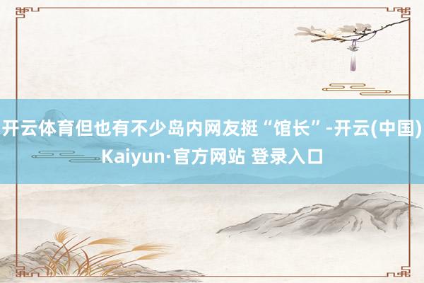 开云体育但也有不少岛内网友挺“馆长”-开云(中国)Kaiyun·官方网站 登录入口