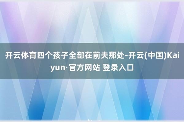 开云体育四个孩子全部在前夫那处-开云(中国)Kaiyun·官方网站 登录入口