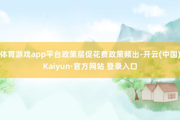 体育游戏app平台政策层促花费政策频出-开云(中国)Kaiyun·官方网站 登录入口
