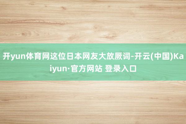 开yun体育网这位日本网友大放厥词-开云(中国)Kaiyun·官方网站 登录入口
