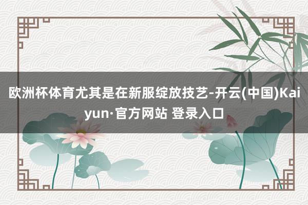 欧洲杯体育尤其是在新服绽放技艺-开云(中国)Kaiyun·官方网站 登录入口