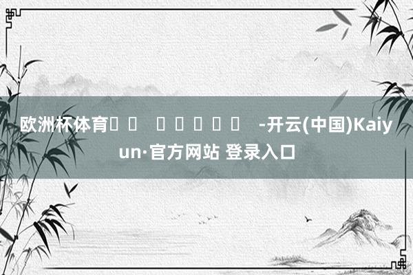 欧洲杯体育		  					  -开云(中国)Kaiyun·官方网站 登录入口