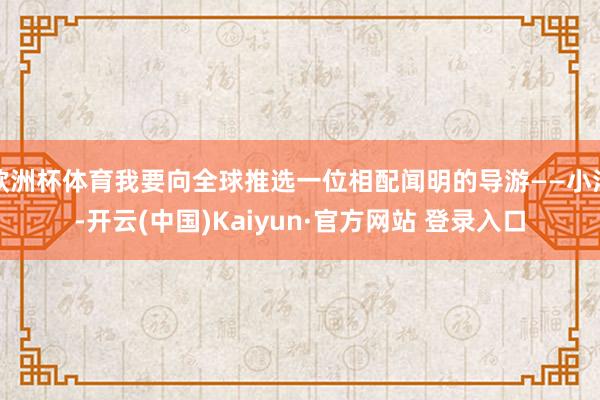 欧洲杯体育我要向全球推选一位相配闻明的导游——小洋-开云(中国)Kaiyun·官方网站 登录入口