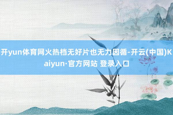 开yun体育网火热档无好片也无力因循-开云(中国)Kaiyun·官方网站 登录入口