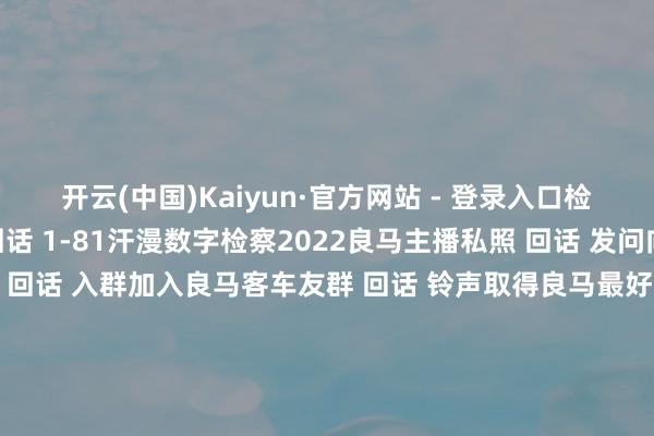 开云(中国)Kaiyun·官方网站 - 登录入口检察精彩骨子  ↓↓↓ 回话 1-81汗漫数字检察2022良马主播私照 回话 发问向良马客专科剪辑发问 回话 入群加入良马客车友群 回话 铃声取得良马最好意思音乐铃声 回话 底盘检察最全良马车型底盘编号 回话 按键检察良马按键使用大全 发布于：上海市-开云(中国)Kaiyun·官方网站 登录入口