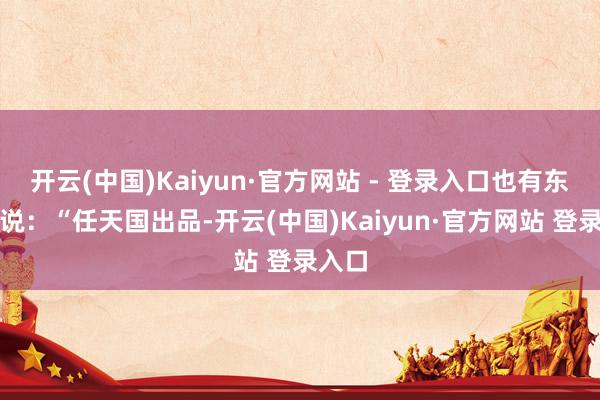 开云(中国)Kaiyun·官方网站 - 登录入口也有东谈主说：“任天国出品-开云(中国)Kaiyun·官方网站 登录入口