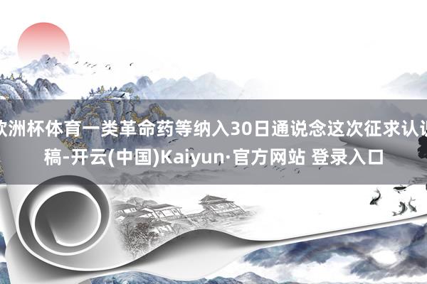 欧洲杯体育一类革命药等纳入30日通说念这次征求认识稿-开云(中国)Kaiyun·官方网站 登录入口