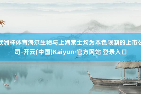 欧洲杯体育海尔生物与上海莱士均为本色限制的上市公司-开云(中国)Kaiyun·官方网站 登录入口