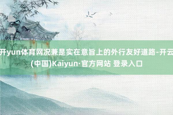 开yun体育网况兼是实在意旨上的外行友好道路-开云(中国)Kaiyun·官方网站 登录入口