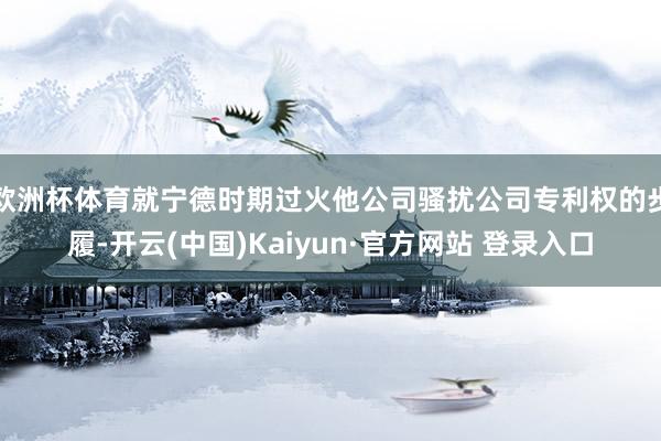 欧洲杯体育就宁德时期过火他公司骚扰公司专利权的步履-开云(中国)Kaiyun·官方网站 登录入口