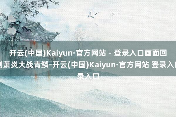 开云(中国)Kaiyun·官方网站 - 登录入口画面回到萧炎大战青鳞-开云(中国)Kaiyun·官方网站 登录入口