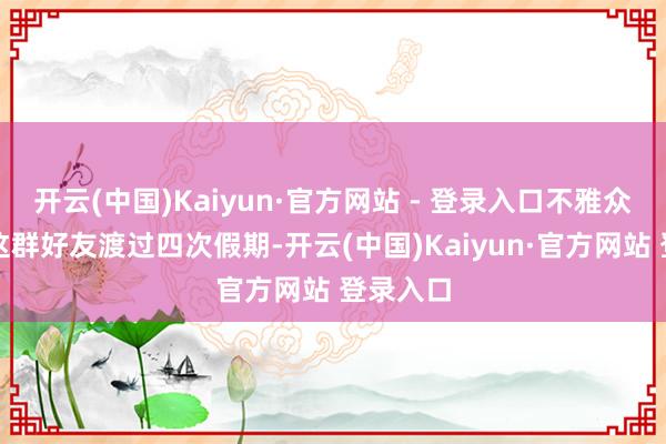 开云(中国)Kaiyun·官方网站 - 登录入口不雅众将跟班这群好友渡过四次假期-开云(中国)Kaiyun·官方网站 登录入口