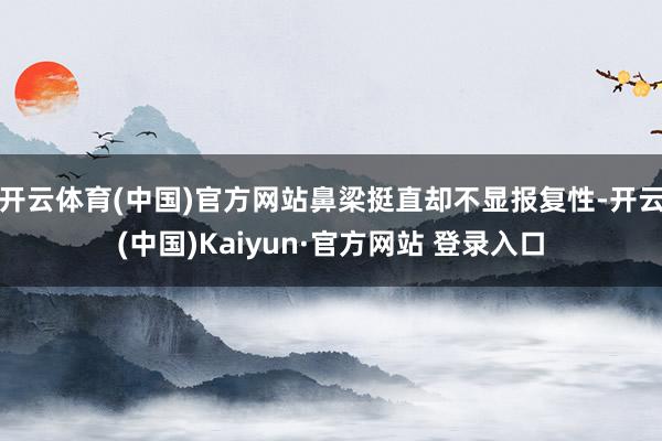 开云体育(中国)官方网站鼻梁挺直却不显报复性-开云(中国)Kaiyun·官方网站 登录入口