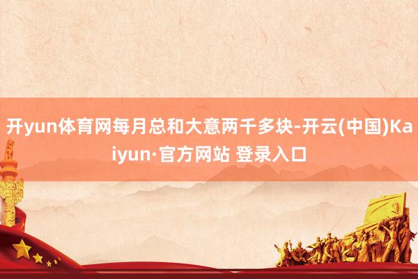 开yun体育网每月总和大意两千多块-开云(中国)Kaiyun·官方网站 登录入口