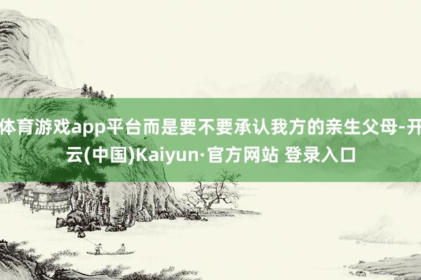 体育游戏app平台而是要不要承认我方的亲生父母-开云(中国)Kaiyun·官方网站 登录入口