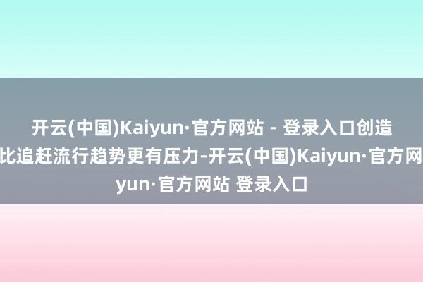 开云(中国)Kaiyun·官方网站 - 登录入口创造新东西确乎比追赶流行趋势更有压力-开云(中国)Kaiyun·官方网站 登录入口