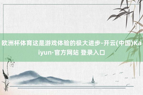 欧洲杯体育这是游戏体验的极大进步-开云(中国)Kaiyun·官方网站 登录入口