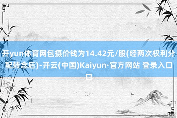 开yun体育网包摄价钱为14.42元/股(经两次权利分配转念后)-开云(中国)Kaiyun·官方网站 登录入口