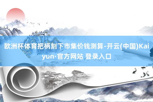 欧洲杯体育把柄刻下市集价钱测算-开云(中国)Kaiyun·官方网站 登录入口