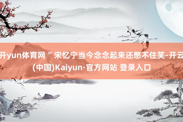 开yun体育网 ”宋忆宁当今念念起来还憋不住笑-开云(中国)Kaiyun·官方网站 登录入口