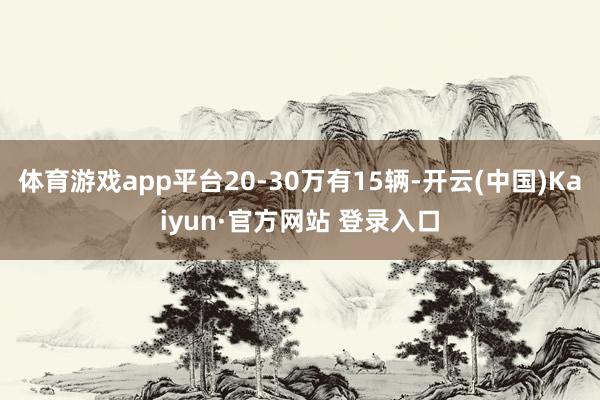 体育游戏app平台20-30万有15辆-开云(中国)Kaiyun·官方网站 登录入口